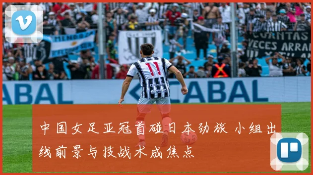 中国女足亚冠首碰日本劲旅 小组出线前景与技战术成焦点