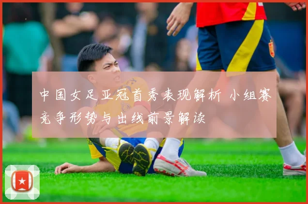 中国女足亚冠首秀表现解析 小组赛竞争形势与出线前景解读