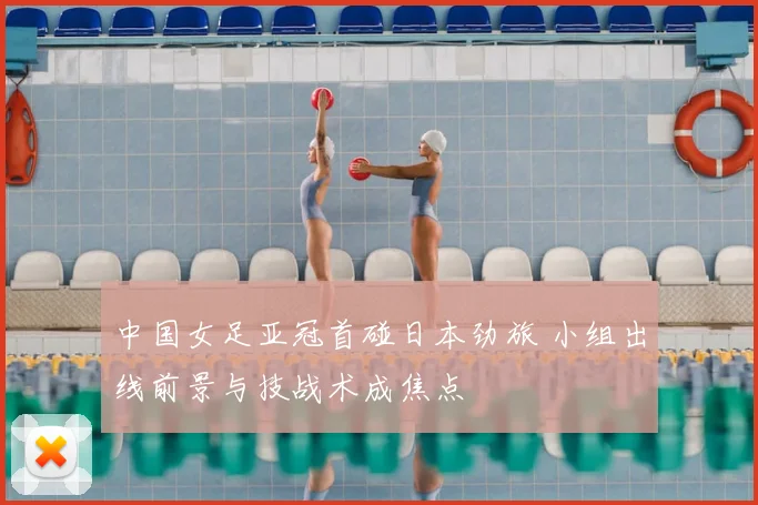 中国女足亚冠首碰日本劲旅 小组出线前景与技战术成焦点